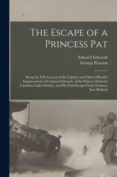 The Escape Of A Princess Pat; Being The Full Account Of The Capture And Fifteen Months' Imprisonment Of Corporal Edwards, Of The Princess Patricia'S ... His Final Escape From Germany Into Holland