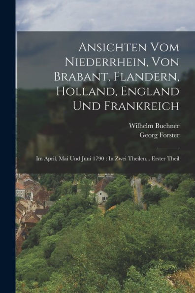 Ansichten Vom Niederrhein, Von Brabant, Flandern, Holland, England Und Frankreich: Im April, Mai Und Juni 1790: In Zwei Theilen... Erster Theil (German Edition)