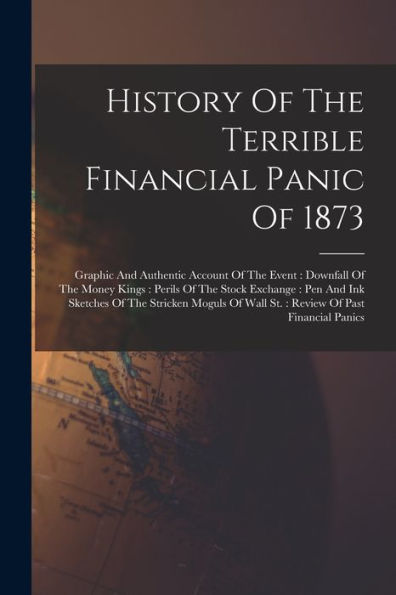 History Of The Terrible Financial Panic Of 1873: Graphic And Authentic Account Of The Event: Downfall Of The Money Kings: Perils Of The Stock ... Of Wall St.: Review Of Past Financial Panics