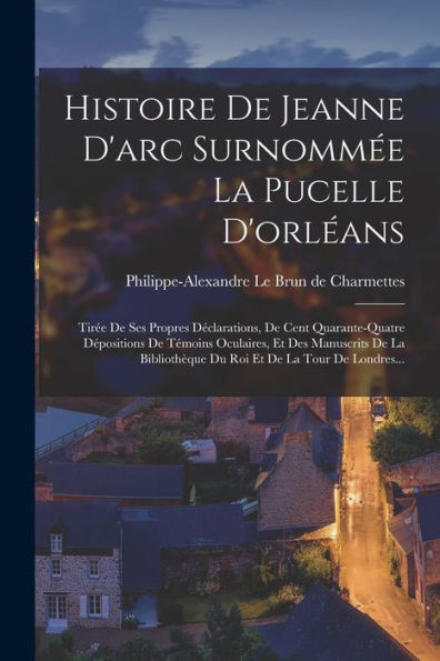 Histoire De Jeanne D'Arc Surnommée La Pucelle D'Orléans: Tirée De Ses Propres Déclarations, De Cent Quarante-Quatre Dépositions De Témoins Oculaires, ... Et De La Tour De Londres... (French Edition)