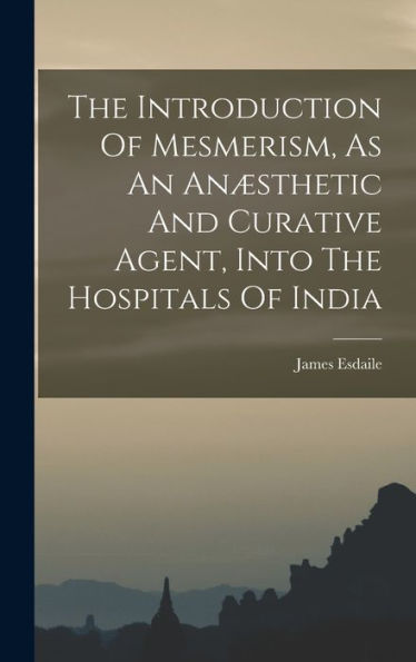 The Introduction Of Mesmerism, As An Anæsthetic And Curative Agent, Into The Hospitals Of India