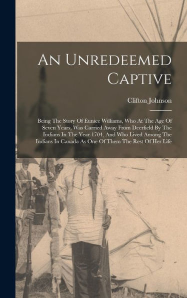 An Unredeemed Captive: Being The Story Of Eunice Williams, Who At The Age Of Seven Years, Was Carried Away From Deerfield By The Indians In The Year ... In Canada As One Of Them The Rest Of Her Life