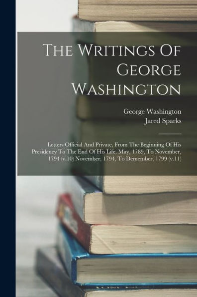 The Writings Of George Washington: Letters Official And Private, From The Beginning Of His Presidency To The End Of His Life. May, 1789, To November, ... November, 1794, To Demember, 1799 (V.11)