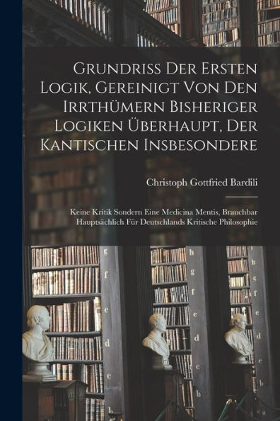 Grundriß Der Ersten Logik, Gereinigt Von Den Irrthümern Bisheriger Logiken Überhaupt, Der Kantischen Insbesondere; Keine Kritik Sondern Eine Medicina ... Kritische Philosophie (German Edition)