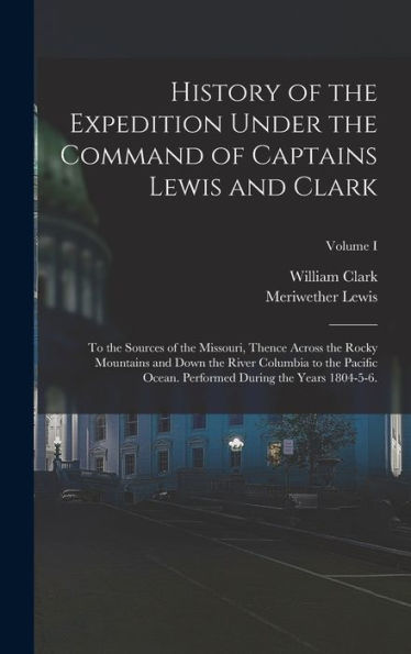 History Of The Expedition Under The Command Of Captains Lewis And Clark: To The Sources Of The Missouri, Thence Across The Rocky Mountains And Down ... During The Years 1804-5-6.; Volume I