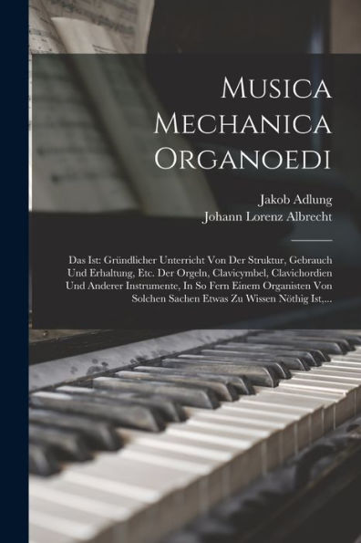 Musica Mechanica Organoedi: Das Ist: Gründlicher Unterricht Von Der Struktur, Gebrauch Und Erhaltung, Etc. Der Orgeln, Clavicymbel, Clavichordien Und ... Zu Wissen Nöthig Ist, ... (German Edition)