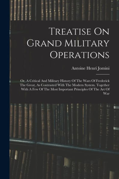 Treatise On Grand Military Operations: Or, A Critical And Military History Of The Wars Of Frederick The Great, As Contrasted With The Modern System. ... Most Important Principles Of The Art Of War