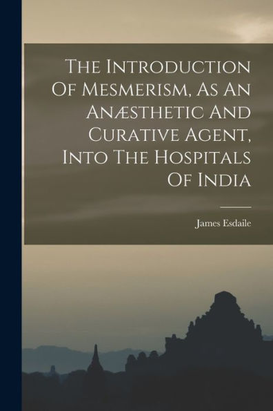 The Introduction Of Mesmerism, As An Anæsthetic And Curative Agent, Into The Hospitals Of India