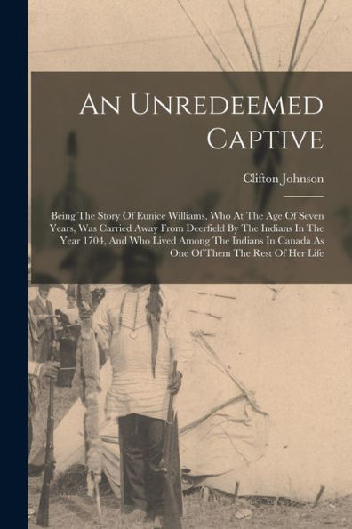 An Unredeemed Captive: Being The Story Of Eunice Williams, Who At The Age Of Seven Years, Was Carried Away From Deerfield By The Indians In The Year ... In Canada As One Of Them The Rest Of Her Life