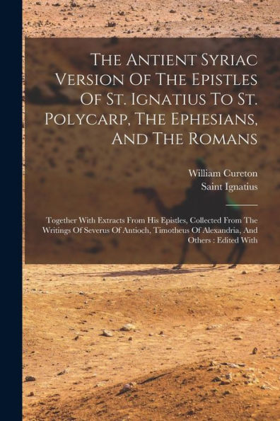 The Antient Syriac Version Of The Epistles Of St. Ignatius To St. Polycarp, The Ephesians, And The Romans: Together With Extracts From His Epistles, ... Of Alexandria, And Others: Edited With