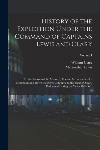 History Of The Expedition Under The Command Of Captains Lewis And Clark: To The Sources Of The Missouri, Thence Across The Rocky Mountains And Down ... During The Years 1804-5-6.; Volume I