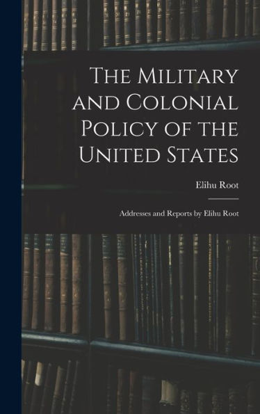 The Military And Colonial Policy Of The United States: Addresses And Reports By Elihu Root