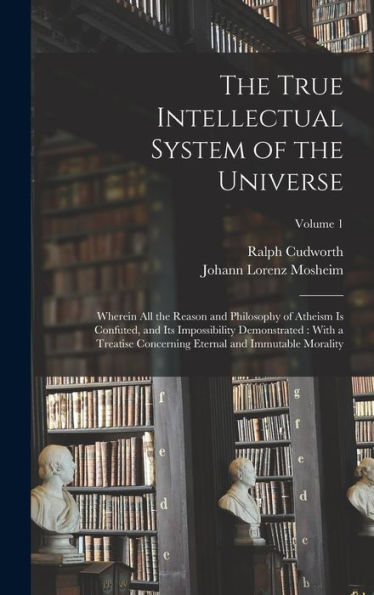 The True Intellectual System Of The Universe: Wherein All The Reason And Philosophy Of Atheism Is Confuted, And Its Impossibility Demonstrated: With A ... Eternal And Immutable Morality; Volume 1