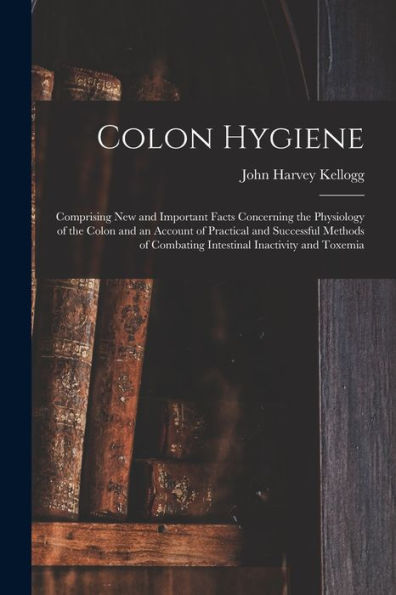 Colon Hygiene: Comprising New And Important Facts Concerning The Physiology Of The Colon And An Account Of Practical And Successful Methods Of Combating Intestinal Inactivity And Toxemia
