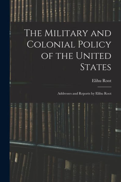 The Military And Colonial Policy Of The United States: Addresses And Reports By Elihu Root