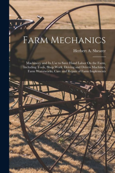 Farm Mechanics: Machinery And Its Use To Save Hand Labor On The Farm, Including Tools, Shop Work, Driving And Driven Machines, Farm Waterworks, Care And Repair Of Farm Implements