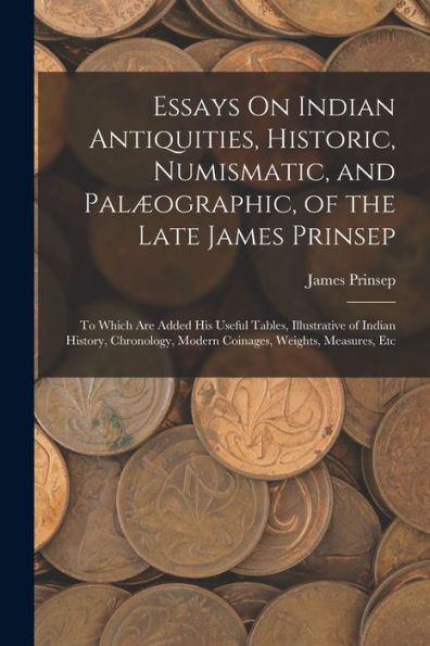Essays On Indian Antiquities, Historic, Numismatic, And Palæographic, Of The Late James Prinsep: To Which Are Added His Useful Tables, Illustrative Of ... Modern Coinages, Weights, Measures, Etc