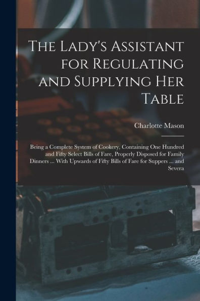 The Lady'S Assistant For Regulating And Supplying Her Table: Being A Complete System Of Cookery, Containing One Hundred And Fifty Select Bills Of ... Bills Of Fare For Suppers ... And Severa