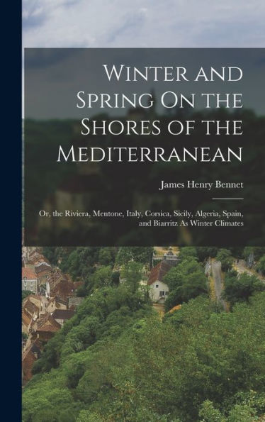 Winter And Spring On The Shores Of The Mediterranean: Or, The Riviera, Mentone, Italy, Corsica, Sicily, Algeria, Spain, And Biarritz As Winter Climates