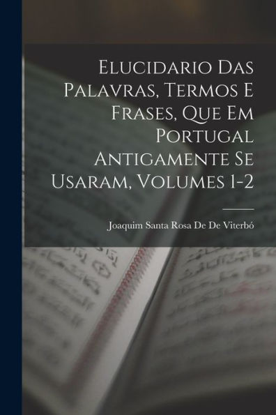 Elucidario Das Palavras, Termos E Frases, Que Em Portugal Antigamente Se Usaram, Volumes 1-2 (Portuguese Edition)