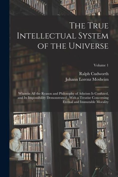 The True Intellectual System Of The Universe: Wherein All The Reason And Philosophy Of Atheism Is Confuted, And Its Impossibility Demonstrated: With A ... Eternal And Immutable Morality; Volume 1