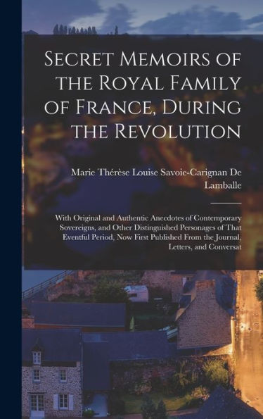 Secret Memoirs Of The Royal Family Of France, During The Revolution: With Original And Authentic Anecdotes Of Contemporary Sovereigns, And Other ... From The Journal, Letters, And Conversat