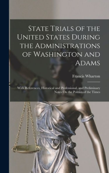 State Trials Of The United States During The Administrations Of Washington And Adams: With References, Historical And Professional, And Preliminary Notes On The Politics Of The Times