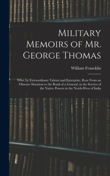 Military Memoirs Of Mr. George Thomas; Who, By Extraordinary Talents And Enterprise, Rose From An Obscure Situation To The Rank Of A General, In The ... The Native Powers In The North-West Of India