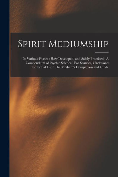 Spirit Mediumship: Its Various Phases: How Developed, And Safely Practiced: A Compendium Of Psychic Science: For Seances, Circles And Individual Use: The Medium'S Companion And Guide