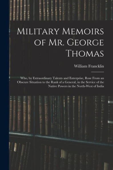Military Memoirs Of Mr. George Thomas; Who, By Extraordinary Talents And Enterprise, Rose From An Obscure Situation To The Rank Of A General, In The ... The Native Powers In The North-West Of India