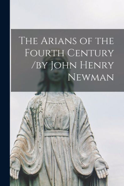 The Arians Of The Fourth Century /By John Henry Newman