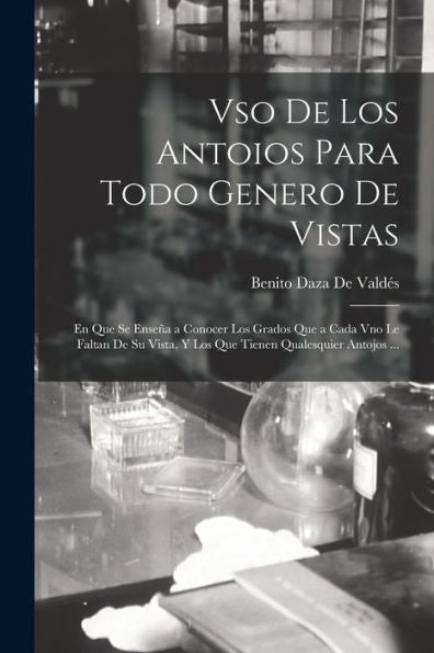 Vso De Los Antoios Para Todo Genero De Vistas: En Que Se Enseña A Conocer Los Grados Que A Cada Vno Le Faltan De Su Vista, Y Los Que Tienen Qualesquier Antojos ... (Spanish Edition)