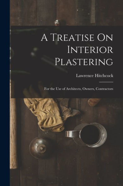 A Treatise On Interior Plastering: For The Use Of Architects, Owners, Contractors