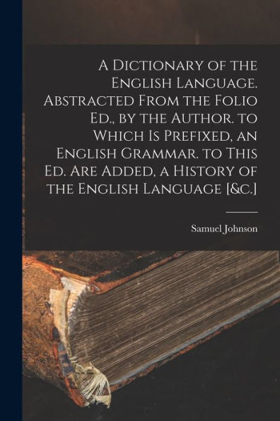 A Dictionary Of The English Language. Abstracted From The Folio Ed., By The Author. To Which Is Prefixed, An English Grammar. To This Ed. Are Added, A History Of The English Language [&C.]