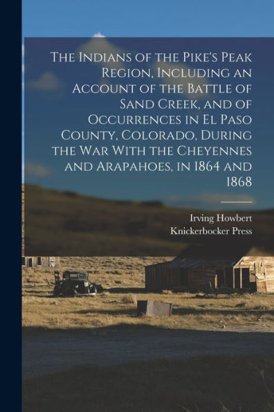 The Indians Of The Pike'S Peak Region, Including An Account Of The Battle Of Sand Creek, And Of Occurrences In El Paso County, Colorado, During The ... The Cheyennes And Arapahoes, In 1864 And 1868
