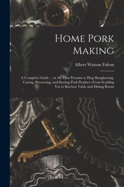 Home Pork Making; A Complete Guide ... In All That Pertains To Hog Slaughtering, Curing, Preserving, And Storing Pork Product--From Scalding Vat To Kitchen Table And Dining Room