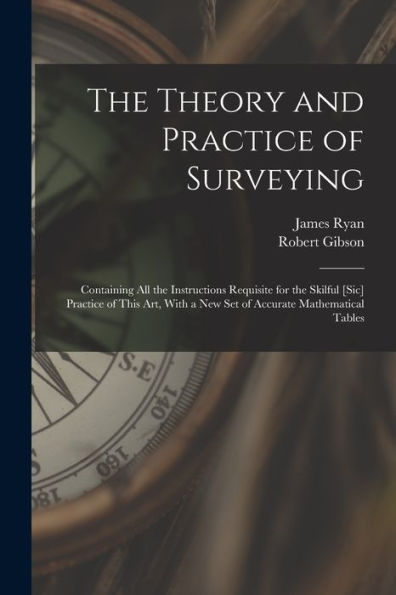 The Theory And Practice Of Surveying: Containing All The Instructions Requisite For The Skilful [Sic] Practice Of This Art, With A New Set Of Accurate Mathematical Tables