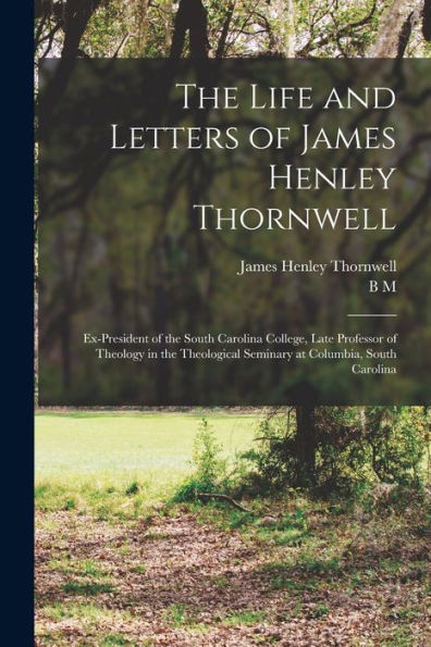 The Life And Letters Of James Henley Thornwell: Ex-President Of The South Carolina College, Late Professor Of Theology In The Theological Seminary At Columbia, South Carolina