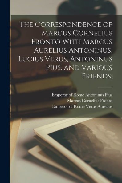 The Correspondence Of Marcus Cornelius Fronto With Marcus Aurelius Antoninus, Lucius Verus, Antoninus Pius, And Various Friends;