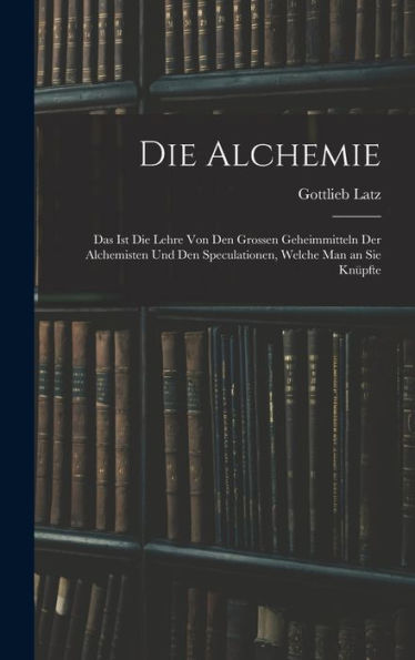 Die Alchemie: Das Ist Die Lehre Von Den Grossen Geheimmitteln Der Alchemisten Und Den Speculationen, Welche Man An Sie Knüpfte (German Edition)