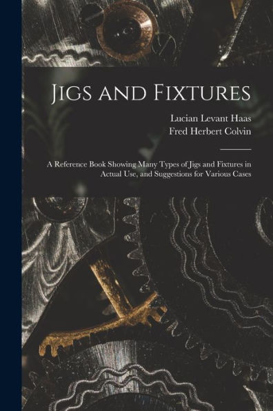Jigs And Fixtures: A Reference Book Showing Many Types Of Jigs And Fixtures In Actual Use, And Suggestions For Various Cases