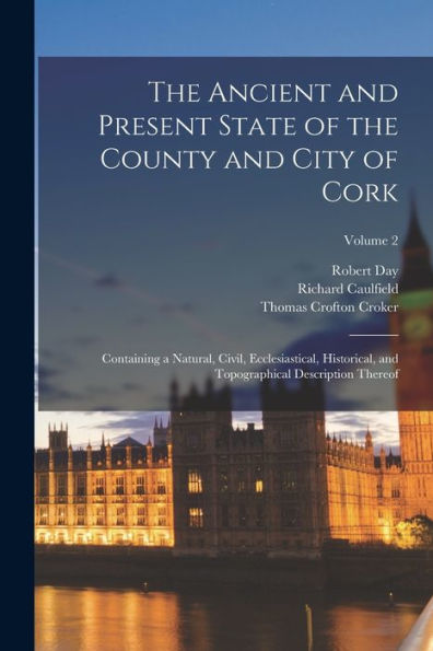 The Ancient And Present State Of The County And City Of Cork: Containing A Natural, Civil, Ecclesiastical, Historical, And Topographical Description Thereof; Volume 2
