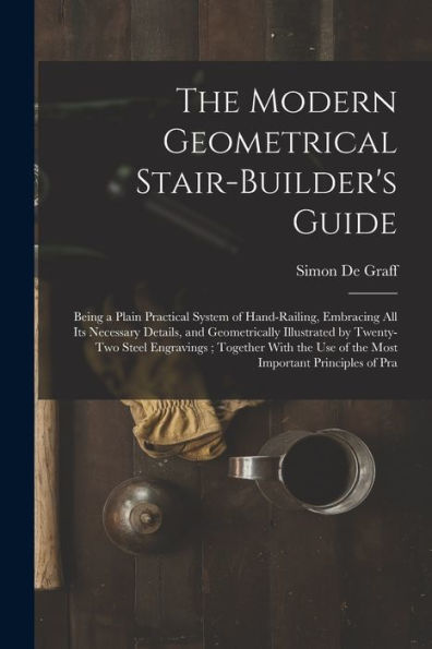 The Modern Geometrical Stair-Builder'S Guide: Being A Plain Practical System Of Hand-Railing, Embracing All Its Necessary Details, And Geometrically ... Use Of The Most Important Principles Of Pra