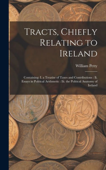 Tracts, Chiefly Relating To Ireland: Containing: I. A Treatise Of Taxes And Contributions: Ii. Essays In Political Arithmetic: Iii. The Political Anatomy Of Ireland