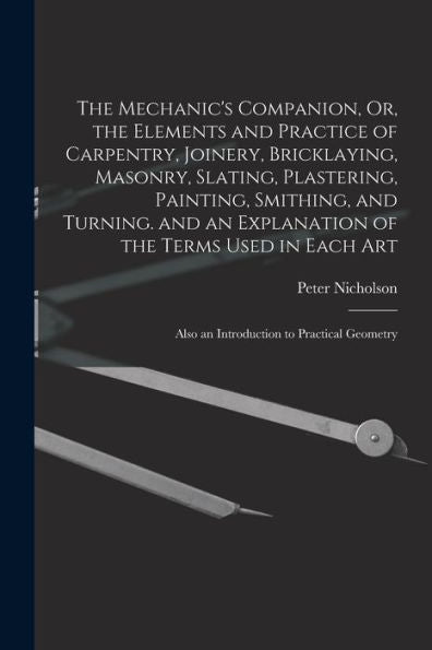 The Mechanic'S Companion, Or, The Elements And Practice Of Carpentry, Joinery, Bricklaying, Masonry, Slating, Plastering, Painting, Smithing, And ... Also An Introduction To Practical Geometry
