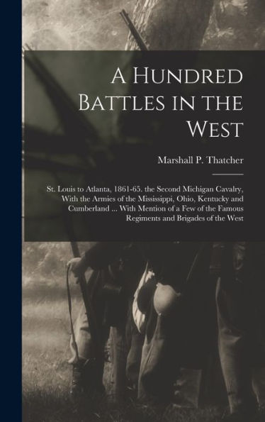 A Hundred Battles In The West: St. Louis To Atlanta, 1861-65. The Second Michigan Cavalry, With The Armies Of The Mississippi, Ohio, Kentucky And ... The Famous Regiments And Brigades Of The West