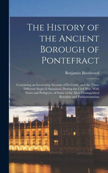 The History Of The Ancient Borough Of Pontefract: Containing An Interesting Account Of Its Castle, And The Three Different Sieges It Sustained, During ... Distinguished Royalists And Parliamentarian