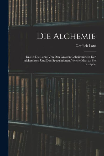 Die Alchemie: Das Ist Die Lehre Von Den Grossen Geheimmitteln Der Alchemisten Und Den Speculationen, Welche Man An Sie Knüpfte (German Edition)