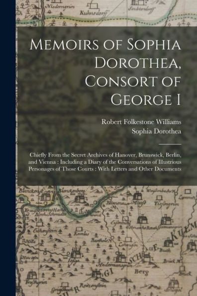 Memoirs Of Sophia Dorothea, Consort Of George I: Chiefly From The Secret Archives Of Hanover, Brunswick, Berlin, And Vienna: Including A Diary Of The ... Courts: With Letters And Other Documents