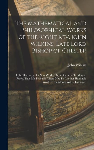 The Mathematical And Philosophical Works Of The Right Rev. John Wilkins, Late Lord Bishop Of Chester: I. The Discovery Of A New World; Or, A Discourse ... Habitable World In The Moon. With A Discourse